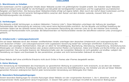 DISCLAIMER 1. Warnhinweis zu Inhalten Die kostenlosen und frei zugänglichen Inhalte dieser Webseite wurden mit größtmöglicher Sorgfalt erstellt. Der Anbieter dieser Webseite übernimmt jedoch keine Gewähr für die Richtigkeit und Aktualität der bereitgestellten kostenlosen und frei zugänglichen journalistischen Ratgeber und Nachrichten. Die Nutzung dieser Webseiteninhalte erfolgt auf eigene Gefahr. Allein durch den Aufruf dieser kostenlosen und frei zugänglichen Inhalte kommt keinerlei Vertragsverhältnis zwischen dem Nutzer und dem Anbieter zustande, insoweit fehlt es am Rechtsbindungswillen des Anbieters. 2. Verlinkungen Die Webseite enthält Verlinkungen zu anderen Webseiten ("externe Links"). Diese Webseiten unterliegen der Haftung der jeweiligen Seitenbetreiber. Bei Verknüpfung der externen Links waren keine Rechtsverstöße ersichtlich. Auf die aktuelle und künftige Gestaltung der verlinkten Seiten hat der Anbieter keinen Einfluss. Die permanente Überprüfung der externen Links ist für den Anbieter ohne konkrete Hinweise auf Rechtsverstöße nicht zumutbar. Bei Bekanntwerden von Rechtsverstößen werden die betroffenen externen Links unverzüglich gelöscht. 3. Urheberrecht / Leistungsschutzrecht Die auf dieser Webseite durch den Anbieter veröffentlichten Inhalte unterliegen dem deutschen Urheberrecht und Leistungsschutzrecht. Alle vom deutschen Urheber- und Leistungsschutzrecht nicht zugelassene Verwertung bedarf der vorherigen schriftlichen Zustimmung des Anbieters oder jeweiligen Rechteinhabers. Dies gilt vor allem für Vervielfältigung, Bearbeitung, Übersetzung, Einspeicherung, Verarbeitung bzw. Wiedergabe von Inhalten in Datenbanken oder anderen elektronischen Medien und Systemen. Dabei sind Inhalte und Rechte Dritter als solche gekennzeichnet. Das unerlaubte Kopieren der Webseiteninhalte oder der kompletten Webseite ist nicht gestattet und strafbar. Lediglich die Herstellung von Kopien und Downloads für den persönlichen, privaten und nicht kommerziellen Gebrauch ist erlaubt. Diese Website darf ohne schriftliche Erlaubnis nicht durch Dritte in Frames oder iFrames dargestellt werden. 4. Keine Werbung Die Verwendung der Kontaktdaten des Impressums zur gewerblichen Werbung ist ausdrücklich nicht erwünscht, es sei denn der Anbieter hatte zuvor seine schriftliche Einwilligung erteilt oder es besteht bereits eine Geschäftsbeziehung. Der Anbieter und alle auf dieser Website genannten Personen widersprechen hiermit jeder kommerziellen Verwendung und Weitergabe ihrer Daten. 5. Besondere Nutzungsbedingungen Soweit besondere Bedingungen für einzelne Nutzungen dieser Website von den vorgenannten Nummern 1. bis 4. abweichen, wird an entsprechender Stelle ausdrücklich darauf hingewiesen. In diesem Falle gelten im jeweiligen Einzelfall die besonderen Bedingungen.